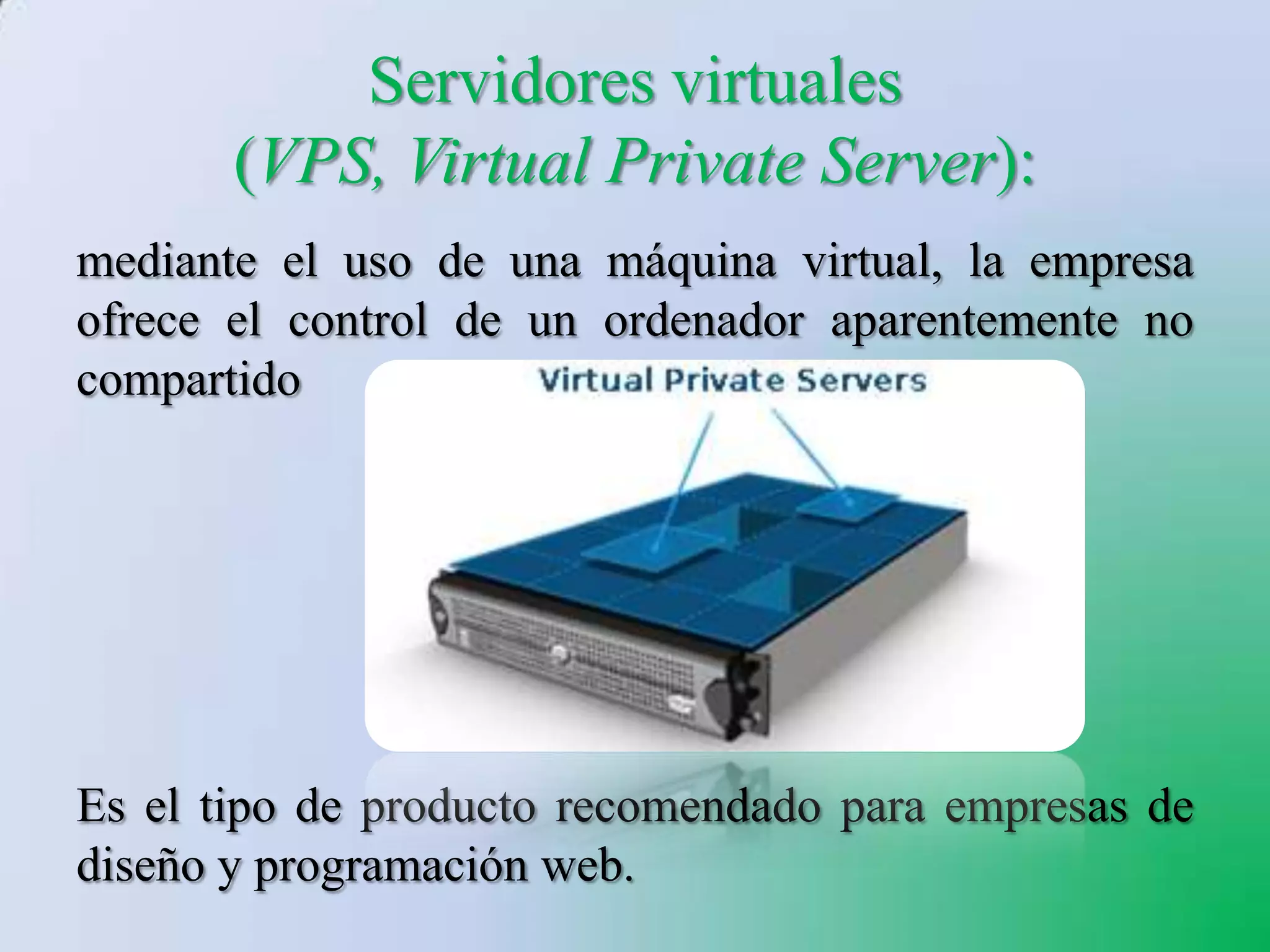 Servidores virtuales
       (VPS, Virtual Private Server):
mediante el uso de una máquina virtual, la empresa
ofrece el control de un ordenador aparentemente no
compartido




Es el tipo de producto recomendado para empresas de
diseño y programación web.
 