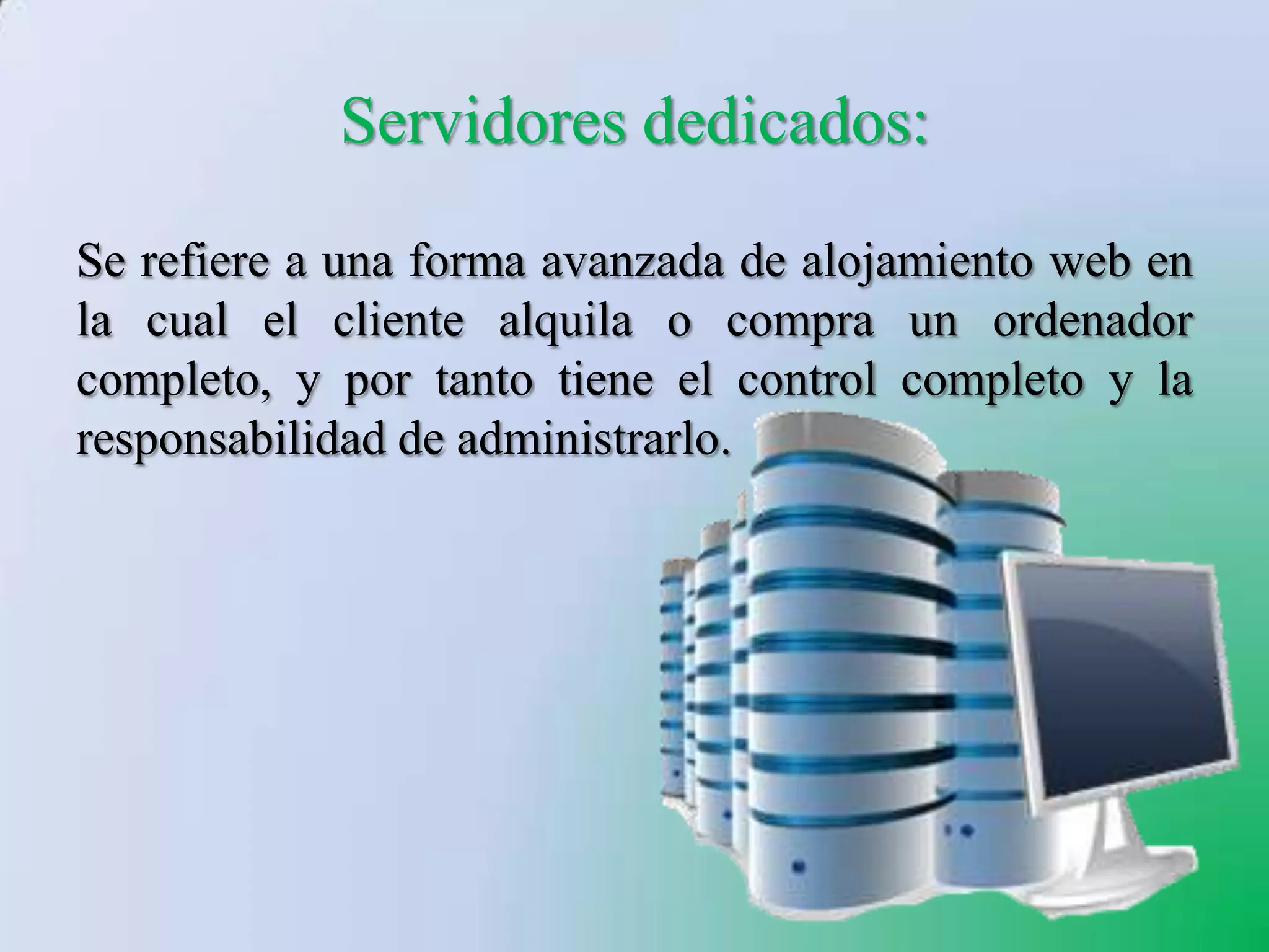 Servidores dedicados:
Se refiere a una forma avanzada de alojamiento web en
la cual el cliente alquila o compra un ordenador
completo, y por tanto tiene el control completo y la
responsabilidad de administrarlo.
 