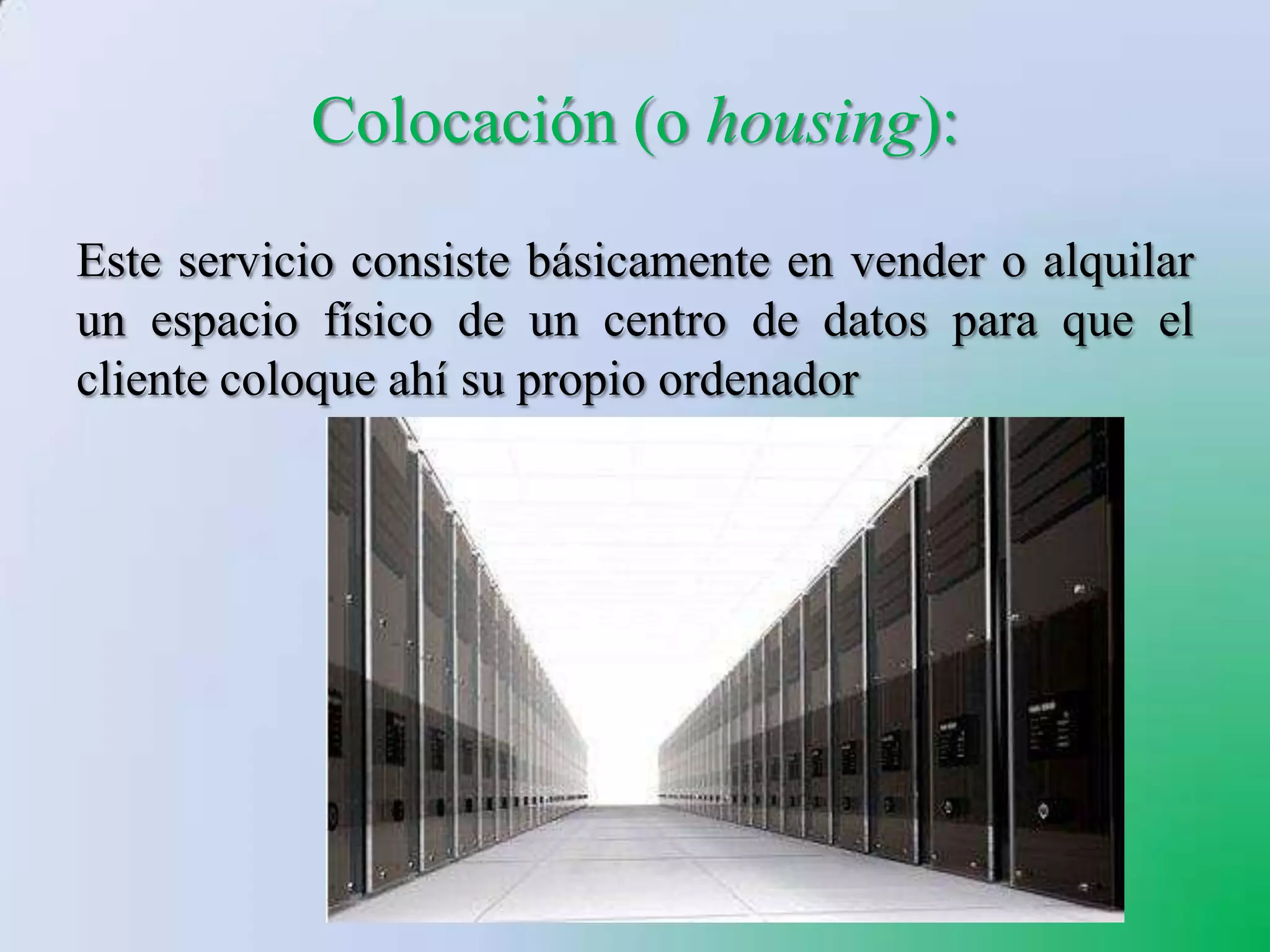 Colocación (o housing):
Este servicio consiste básicamente en vender o alquilar
un espacio físico de un centro de datos para que el
cliente coloque ahí su propio ordenador
 