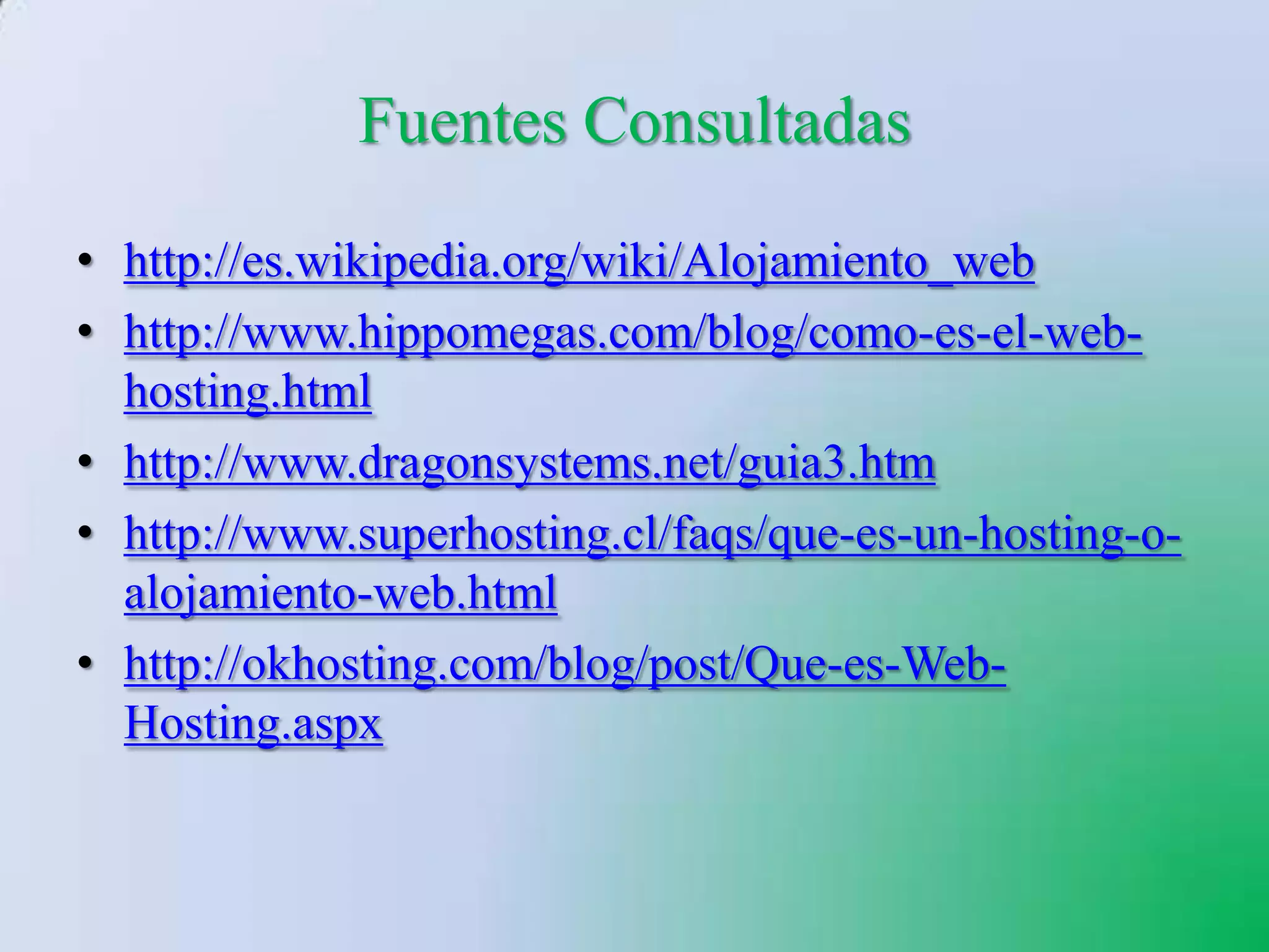 Fuentes Consultadas
• http://es.wikipedia.org/wiki/Alojamiento_web
• http://www.hippomegas.com/blog/como-es-el-web-
  hosting.html
• http://www.dragonsystems.net/guia3.htm
• http://www.superhosting.cl/faqs/que-es-un-hosting-o-
  alojamiento-web.html
• http://okhosting.com/blog/post/Que-es-Web-
  Hosting.aspx
 