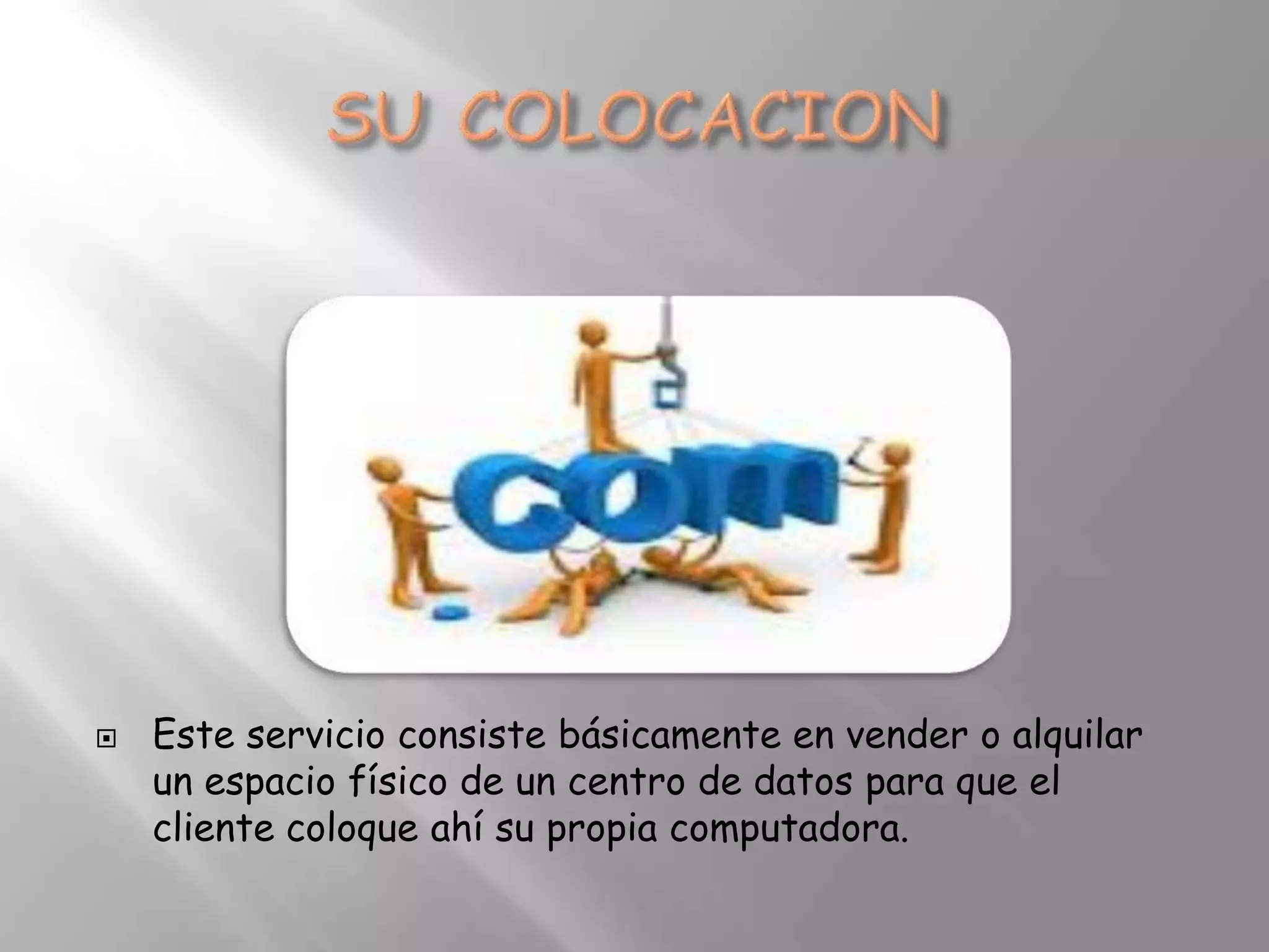    Este servicio consiste básicamente en vender o alquilar
    un espacio físico de un centro de datos para que el
    cliente coloque ahí su propia computadora.
 