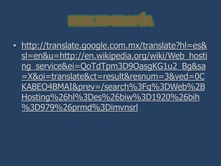 • http://translate.google.com.mx/translate?hl=es&
  sl=en&u=http://en.wikipedia.org/wiki/Web_hosti
  ng_service&ei=QoTdTpm3D9OasgKG1u2_Bg&sa
  =X&oi=translate&ct=result&resnum=3&ved=0C
  KABEO4BMAI&prev=/search%3Fq%3DWeb%2B
  Hosting%26hl%3Des%26biw%3D1920%26bih
  %3D979%26prmd%3Dimvnsrl
 