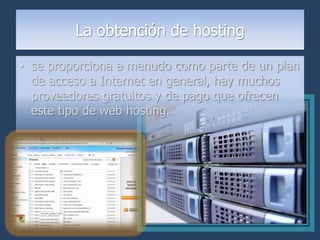 La obtención de hosting

• se proporciona a menudo como parte de un plan
  de acceso a Internet en general, hay muchos
  proveedores gratuitos y de pago que ofrecen
  este tipo de web hosting.
 