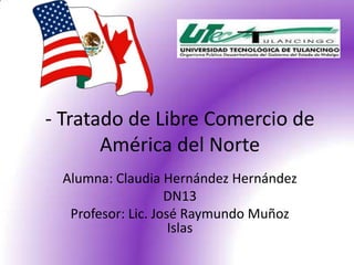 - Tratado de Libre Comercio de
       América del Norte
 Alumna: Claudia Hernández Hernández
                   DN13
  Profesor: Lic. José Raymundo Muñoz
                    Islas
 