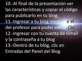 10.-Al final de la presentación ver las características y copiar el código para publicarlo en tu blog. 11.-Ingresar a tu blog medianteel del profesor para poder editar Clic 12.-Ingresar con tu cuenta de Gmail y la contraseña a tu blog 13.-Dentro de tu blog, clic en Entradas del Panel del Blog