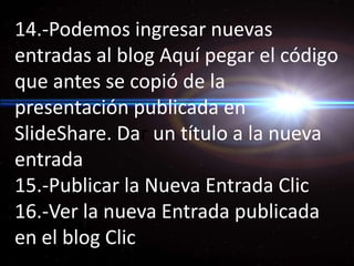 14.-Podemos ingresar nuevas entradas al blog Aquí pegar el código que antes se copió de la presentación publicada en SlideShare. Dar un título a la nueva entrada 15.-Publicar la Nueva Entrada Clic 16.-Ver la nueva Entrada publicada en el blog Clic