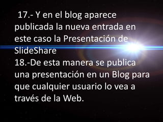 17.- Y en el blog aparece publicada la nueva entrada en este caso la Presentación de SlideShare 18.-De esta manera se publica una presentación en un Blog para que cualquier usuario lo vea a través de la Web.