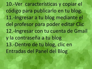 10.-Ver características y copiar el código para publicarlo en tu blog. 11.-Ingresar a tu blog mediante el del profesor para poder editar Clic 12.-Ingresar con tu cuenta de Gmail y la contraseña a tu blog 13.-Dentro de tu blog, clic en Entradas del Panel del Blog  