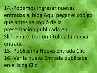 14.-Podemos ingresar nuevas entradas al blog Aquí pegar el código que antes se copió de la presentación publicada en SlideShare. Dar un título a la nueva entrada 15.-Publicar la Nueva Entrada Clic 16.-Ver la nueva Entrada publicada en el blog Clic 