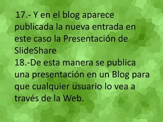 17.- Y en el blog aparece publicada la nueva entrada en este caso la Presentación de SlideShare 18.-De esta manera se publica una presentación en un Blog para que cualquier usuario lo vea a través de la Web. 