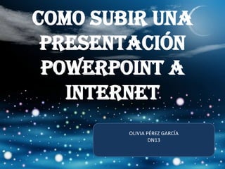 COMO SUBIR UNA PRESENTACIÓN POWERPOINT A INTERNET OLIVIA PÉREZ GARCÍA DN13 