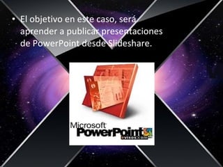 • El objetivo en este caso, será
aprender a publicar presentaciones
de PowerPoint desde Slideshare.
 