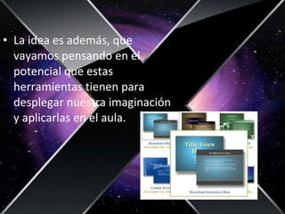 • La idea es además, que
vayamos pensando en el
potencial que estas
herramientas tienen para
desplegar nuestra imaginación
y aplicarlas en el aula.
 