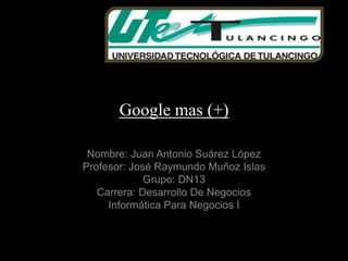 Google mas (+)

 Nombre: Juan Antonio Suárez López
Profesor: José Raymundo Muñoz Islas
             Grupo: DN13
   Carrera: Desarrollo De Negocios
     Informática Para Negocios I
 