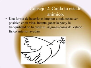 Consejo 2: Cuida tu estado
                         anímico.
• Una forma de hacerlo es intentar a toda costa ser
  positivo en tu vida. Intenta ganar la paz y la
  tranquilidad de tu espíritu. Algunas cosas del estado
  físico anterior ayudan.
 