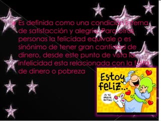 Es definida como una condición interna de satisfacción y alegría. Para otras personas la felicidad equivale o es sinónimo de tener gran cantidad de dinero, desde este punto de vista la infelicidad esta relacionada con la falta de dinero o pobreza.