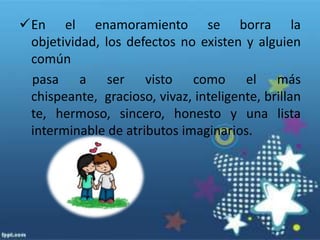 En el enamoramiento se borra la objetividad, los defectos no existen y alguien común     pasa a ser visto como el más chispeante,  gracioso, vivaz, inteligente, brillante, hermoso, sincero, honesto y una lista interminable de atributos imaginarios.