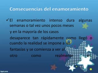 Súbitamente todos los defectos salen a la luz y el loco amor se transforma en desprecio, rencor o indiferencia hacia la misma persona que apenas unas horas atrás era la luz de sus ojos.Hay personas que están continuamente buscando enamoramientos para llenar otro tipo de carencias en sus vidas aún    conociendo los riesgos y las consecuencias que esto puede traerles.