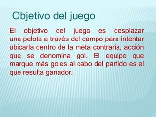 Objetivo del juego
El objetivo del juego es desplazar
una pelota a través del campo para intentar
ubicarla dentro de la meta contraria, acción
que se denomina gol. El equipo que
marque más goles al cabo del partido es el
que resulta ganador.
 