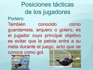 Posiciones tácticas
de los jugadores
Portero:
También conocido como
guardameta, arquero o golero, es
el jugador cuyo principal objetivo
es evitar que la pelota entre a su
meta durante el juego, acto que se
conoce como gol.
 