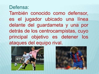 Defensa:
También conocido como defensor,
es el jugador ubicado una línea
delante del guardameta y una por
detrás de los centrocampistas, cuyo
principal objetivo es detener los
ataques del equipo rival.
 