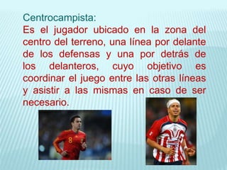 Centrocampista:
Es el jugador ubicado en la zona del
centro del terreno, una línea por delante
de los defensas y una por detrás de
los delanteros, cuyo objetivo es
coordinar el juego entre las otras líneas
y asistir a las mismas en caso de ser
necesario.
 