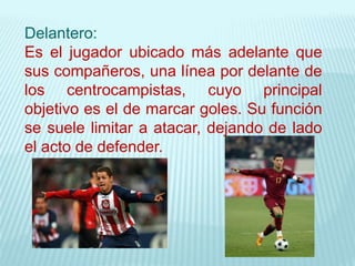 Delantero:
Es el jugador ubicado más adelante que
sus compañeros, una línea por delante de
los centrocampistas, cuyo principal
objetivo es el de marcar goles. Su función
se suele limitar a atacar, dejando de lado
el acto de defender.
 