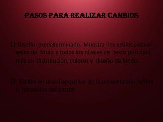 PASOS PARA REALIZAR CAMBIOS 1) Diseño predeterminado. Muestra los estilos para el texto de título y todos los niveles de texto principal, más su distribución, colores y diseño de fondo. 2) Estilos en una diapositiva de la presentación reflejan los estilos del patrón