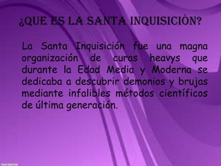 ¿QUE ES LA SANTA INQUISICIÒN?  La Santa Inquisición fue una magna organización de curas heavys que durante la Edad Media y Moderna se dedicaba a descubrir demonios y brujas mediante infalibles métodos científicos de última generación. 