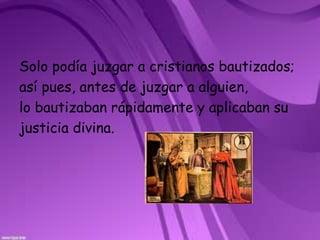 Solo podía juzgar a cristianos bautizados;así pues, antes de juzgar a alguien, lo bautizaban rápidamente y aplicaban sujusticia divina.