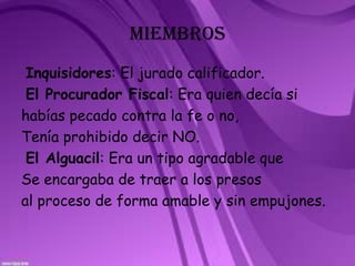 MIEMBROS Inquisidores: El jurado calificador.El Procurador Fiscal: Era quien decía sihabías pecado contra la fe o no, Tenía prohibido decir NO.El Alguacil: Era un tipo agradable que Se encargaba de traer a los presos al proceso de forma amable y sin empujones.