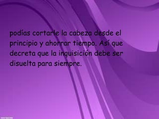 podías cortarle la cabeza desde elprincipio y ahorrar tiempo. Así quedecreta que la inquisición debe serdisuelta para siempre.