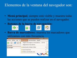 Elementos de la ventana del navegador son:

• Menú principal, siempre está visible y muestra todas
  las acciones que se pueden realizar en el navegador.
• Botones de la barra de navegación:

• Barra de marcadores: muestra los marcadores que
  utilizamos con más frecuencia.
 