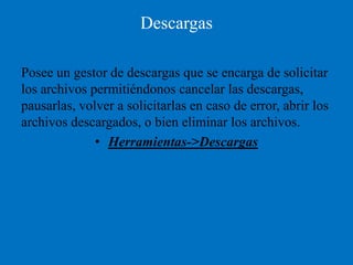 Descargas

Posee un gestor de descargas que se encarga de solicitar
los archivos permitiéndonos cancelar las descargas,
pausarlas, volver a solicitarlas en caso de error, abrir los
archivos descargados, o bien eliminar los archivos.
              • Herramientas->Descargas
 