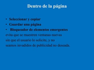 Dentro de la página

• Seleccionar y copiar
• Guardar una página
• Bloqueador de elementos emergentes
evita que se muestren ventanas nuevas
sin que el usuario lo solicite, y no
seamos invadidos de publicidad no deseada.
 