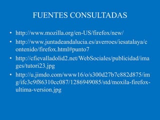 FUENTES CONSULTADAS

• http://www.mozilla.org/en-US/firefox/new/
• http://www.juntadeandalucia.es/averroes/iesatalaya/c
  ontenido/firefox.html#punto7
• http://cfievalladolid2.net/WebSociales/publicidad/ima
  ges/tutori23.jpg
• http://u.jimdo.com/www16/o/s300d27b7c882d875/im
  g/ifc3c9f86310cc087/1286949085/std/moxila-firefox-
  ultima-version.jpg
 