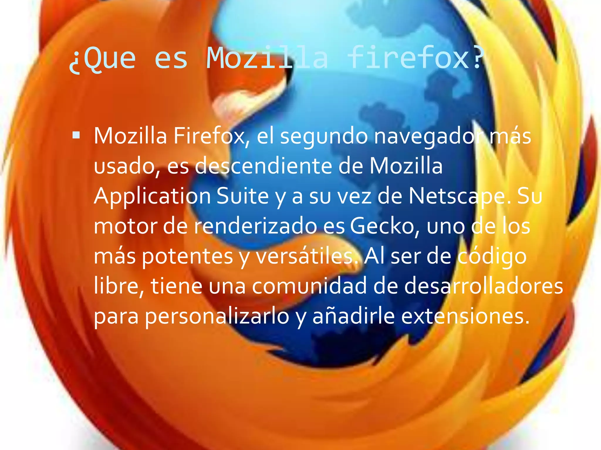 ¿Que es Mozilla firefox?
Mozilla Firefox, el segundo navegador más
usado, es descendiente de Mozilla
Application Suite y a su vez de Netscape. Su
motor de renderizado es Gecko, uno de los
más potentes y versátiles. Al ser de código
libre, tiene una comunidad de desarrolladores
para personalizarlo y añadirle extensiones.