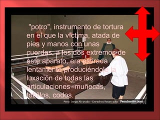 "potro", instrumento de tortura en el que la víctima, atada de pies y manos con unas cuerdas, a los dos extremos de este aparato, era estirada lentamente produciéndole la luxación de todas las articulaciones -muñecas, tobillos, codos ,