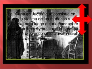 La "Cuna de Judas" que consistía en atar a la víctima de las muñecas y elevarla, para luego dejarla caer sobre una pirámide muy puntiaguda para que con su propio peso se le clavara en el ano, escroto o vagina-