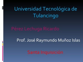 Universidad Tecnológica de Tulancingo Pérez Lechuga Ricardo Prof. José Raymundo Muñoz Islas Santa Inquisición  