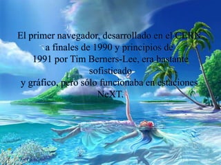 El primer navegador, desarrollado en el CERN
a finales de 1990 y principios de
1991 por Tim Berners-Lee, era bastante
sofisticado
y gráfico, pero sólo funcionaba en estaciones
NeXT.
 