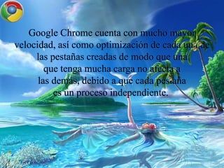 Google Chrome cuenta con mucho mayor
velocidad, así como optimización de cada una de
las pestañas creadas de modo que una
que tenga mucha carga no afecta a
las demás, debido a que cada pestaña
es un proceso independiente.
 