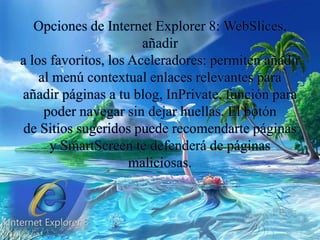 Opciones de Internet Explorer 8: WebSlices,
añadir
a los favoritos, los Aceleradores: permiten añadir
al menú contextual enlaces relevantes para
añadir páginas a tu blog, InPrivate, función para
poder navegar sin dejar huellas. El botón
de Sitios sugeridos puede recomendarte páginas
y SmartScreen te defenderá de páginas
maliciosas.
 