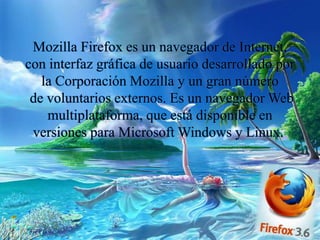 Mozilla Firefox es un navegador de Internet,
con interfaz gráfica de usuario desarrollado por
la Corporación Mozilla y un gran número
de voluntarios externos. Es un navegador Web
multiplataforma, que está disponible en
versiones para Microsoft Windows y Linux.
 