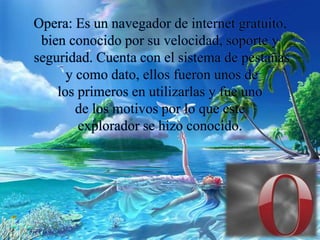 Opera: Es un navegador de internet gratuito,
bien conocido por su velocidad, soporte y
seguridad. Cuenta con el sistema de pestañas
y como dato, ellos fueron unos de
los primeros en utilizarlas y fue uno
de los motivos por lo que este
explorador se hizo conocido.
 