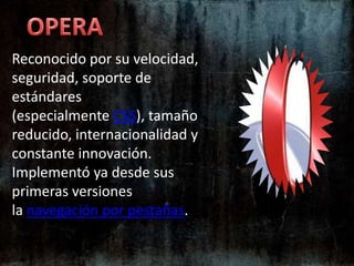 OPERAReconocido por su velocidad, seguridad, soporte de estándares (especialmente CSS), tamaño reducido, internacionalidad y constante innovación. Implementó ya desde sus primeras versiones la navegación por pestañas.