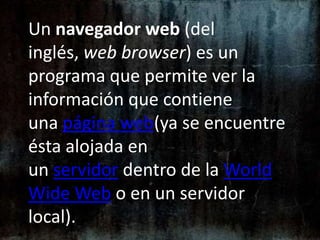 Un navegador web (del inglés, web browser) es un programa que permite ver la información que contiene una página web(ya se encuentre ésta alojada en un servidor dentro de la World Wide Web o en un servidor local). 