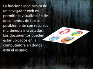 La funcionalidad básica de un navegador web es permitir la visualización de documentos de texto, posiblemente con recursos multimedia incrustados. Los documentos pueden estar ubicados en la computadora en donde está el usuario, 