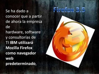 Firefox 3.5Se ha dado a conocer que a partir de ahora la empresa de hardware, software y consultorías de TI IBM utilizará Mozilla Firefox como navegador web predeterminado, 