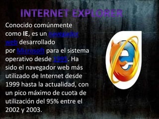 Internet ExplorerConocido comúnmente como IE, es un navegador web desarrollado por Microsoft para el sistema operativo desde 1995. Ha sido el navegador web más utilizado de Internet desde 1999 hasta la actualidad, con un pico máximo de cuota de utilización del 95% entre el 2002 y 2003.